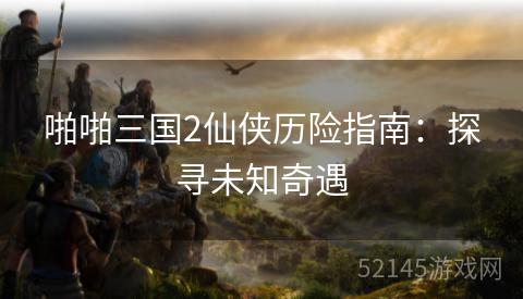 啪啪三国2仙侠历险指南:探寻未知奇遇 啪啪三国2仙侠历险指南:探寻未知奇遇
