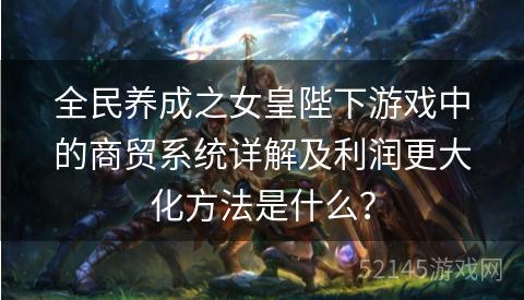 全民养成之女皇陛下游戏中的商贸系统详解及利润更大化方法是什么? 全民养成之女皇陛下游戏中的商贸系统详解及利润更大化方法是什么?