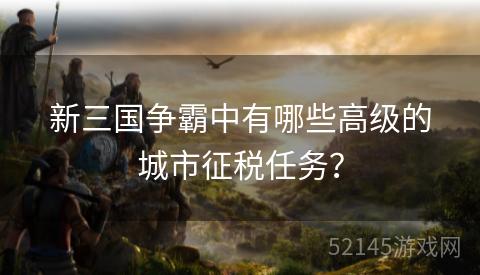 新三国争霸中有哪些高级的城市征税任务? 新三国争霸中有哪些高级的城市征税任务?