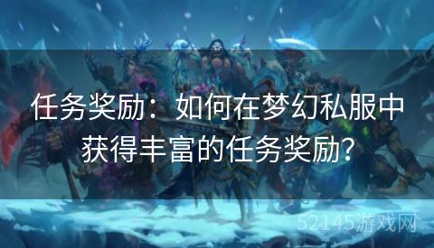 任务奖励:如何在梦幻私服中获得丰富的任务奖励? 任务奖励:如何在梦幻私服中获得丰富的任务奖励?