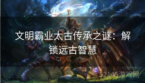 文明霸业太古传承之谜:解锁远古智慧 文明霸业太古传承之谜:解锁远古智慧