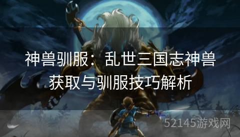 神兽驯服：乱世三国志神兽获取与驯服技巧解析