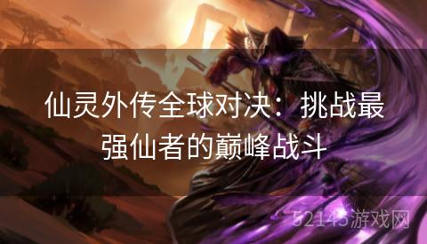 仙灵外传全球对决:挑战最强仙者的巅峰战斗 仙灵外传全球对决:挑战最强仙者的巅峰战斗