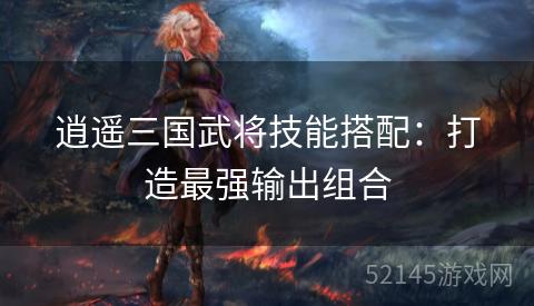逍遥三国武将技能搭配:打造最强输出组合 逍遥三国武将技能搭配:打造最强输出组合