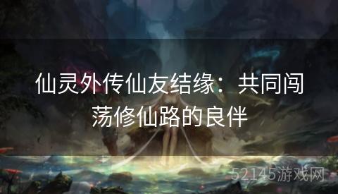 仙灵外传仙友结缘：共同闯荡修仙路的良伴