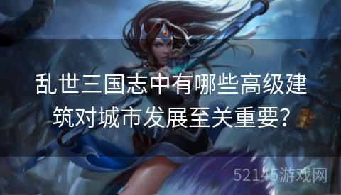 乱世三国志中有哪些高级建筑对城市发展至关重要？
