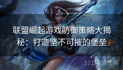 联盟崛起游戏防御策略大揭秘：打造坚不可摧的堡垒