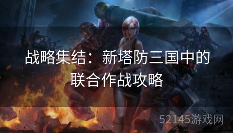 战略集结:新塔防三国中的联合作战攻略 战略集结:新塔防三国中的联合作战攻略