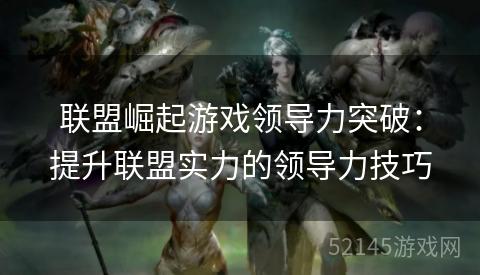 联盟崛起游戏领导力突破：提升联盟实力的领导力技巧