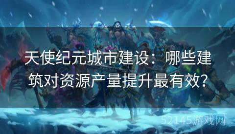 天使纪元城市建设:哪些建筑对资源产量提升最有效? 天使纪元城市建设:哪些建筑对资源产量提升最有效?