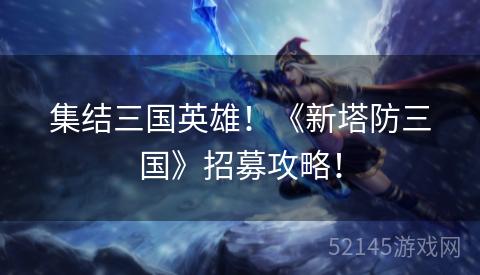 集结三国英雄!《新塔防三国》招募攻略! 集结三国英雄!《新塔防三国》招募攻略!