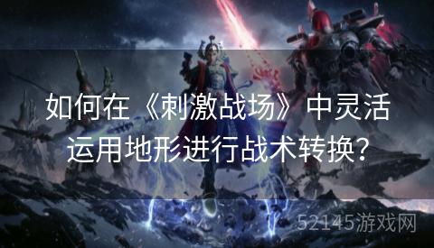 如何在《刺激战场》中灵活运用地形进行战术转换? 如何在《刺激战场》中灵活运用地形进行战术转换?