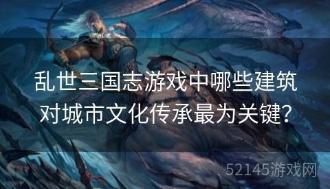 乱世三国志游戏中哪些建筑对城市文化传承最为关键? 乱世三国志游戏中哪些建筑对城市文化传承最为关键?