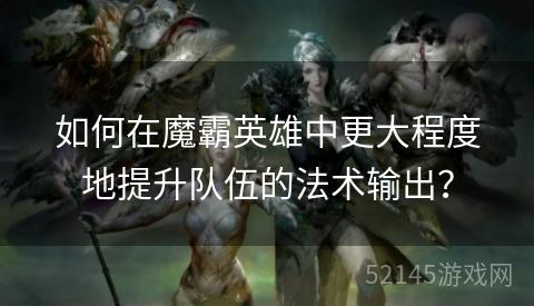 如何在魔霸英雄中更大程度地提升队伍的法术输出? 如何在魔霸英雄中更大程度地提升队伍的法术输出?