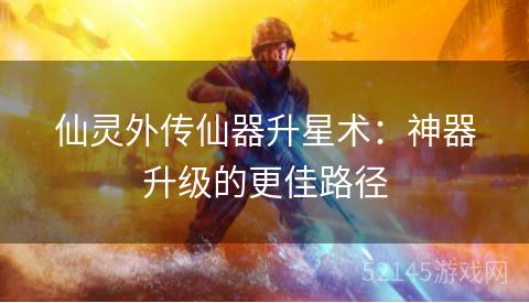 仙灵外传仙器升星术:神器升级的更佳路径 仙灵外传仙器升星术:神器升级的更佳路径