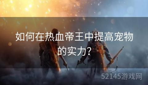 如何在热血帝王中提高宠物的实力? 如何在热血帝王中提高宠物的实力?