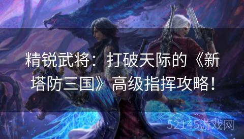 精锐武将：打破天际的《新塔防三国》高级指挥攻略！