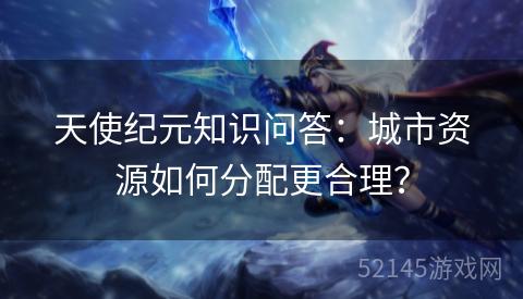 天使纪元知识问答:城市资源如何分配更合理? 天使纪元知识问答:城市资源如何分配更合理?