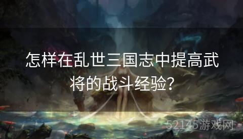 怎样在乱世三国志中提高武将的战斗经验? 怎样在乱世三国志中提高武将的战斗经验?