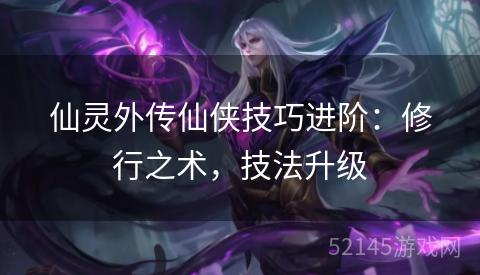 仙灵外传仙侠技巧进阶:修行之术,技法升级 仙灵外传仙侠技巧进阶:修行之术,技法升级