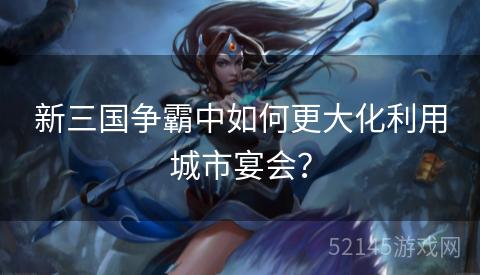 新三国争霸中如何更大化利用城市宴会? 新三国争霸中如何更大化利用城市宴会?