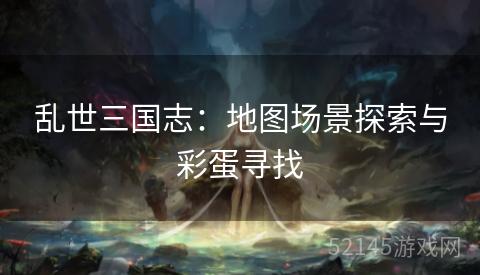 乱世三国志:地图场景探索与彩蛋寻找 乱世三国志:地图场景探索与彩蛋寻找