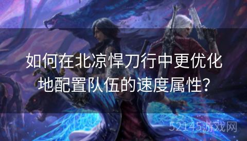 如何在北凉悍刀行中更优化地配置队伍的速度属性? 如何在北凉悍刀行中更优化地配置队伍的速度属性?