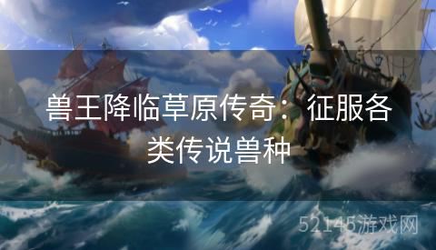 兽王降临草原传奇:征服各类传说兽种 兽王降临草原传奇:征服各类传说兽种