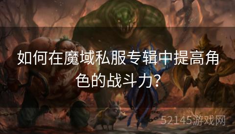 如何在魔域私服专辑中提高角色的战斗力? 如何在魔域私服专辑中提高角色的战斗力?