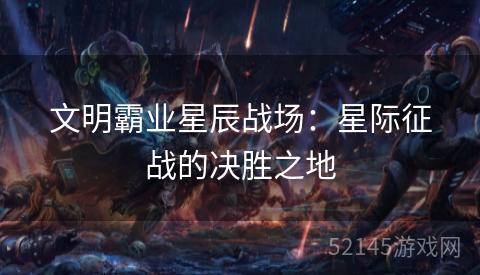 文明霸业星辰战场:星际征战的决胜之地 文明霸业星辰战场:星际征战的决胜之地
