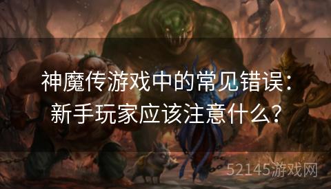 神魔传游戏中的常见错误:新手玩家应该注意什么? 神魔传游戏中的常见错误:新手玩家应该注意什么?