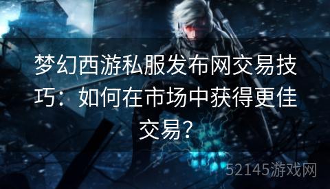 梦幻西游私服发布网交易技巧:如何在市场中获得更佳交易? 梦幻西游私服发布网交易技巧:如何在市场中获得更佳交易?