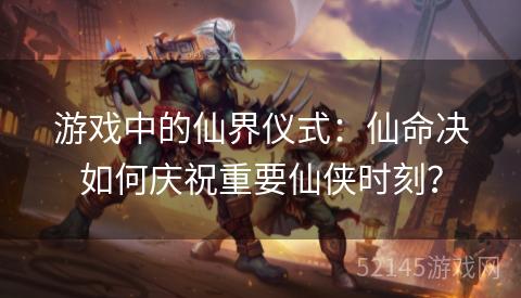 游戏中的仙界仪式:仙命决如何庆祝重要仙侠时刻? 游戏中的仙界仪式:仙命决如何庆祝重要仙侠时刻?