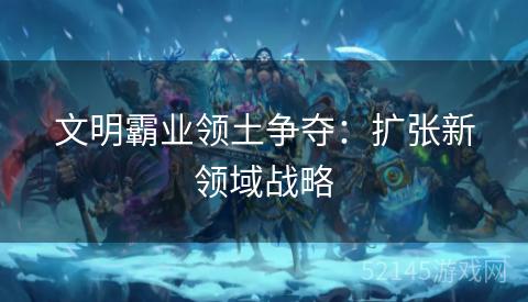 文明霸业领土争夺:扩张新领域战略 文明霸业领土争夺:扩张新领域战略