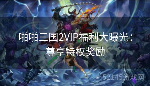 啪啪三国2VIP福利大曝光:尊享特权奖励 啪啪三国2VIP福利大曝光:尊享特权奖励