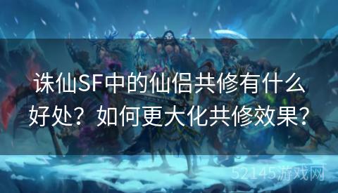 诛仙SF中的仙侣共修有什么好处?如何更大化共修效果? 诛仙SF中的仙侣共修有什么好处?如何更大化共修效果?