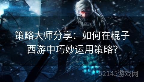 策略大师分享:如何在棍子西游中巧妙运用策略? 策略大师分享:如何在棍子西游中巧妙运用策略?