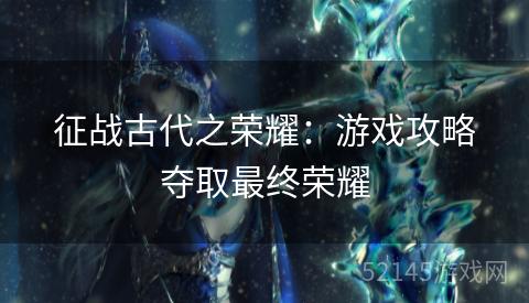 征战古代之荣耀:游戏攻略夺取最终荣耀 征战古代之荣耀:游戏攻略夺取最终荣耀