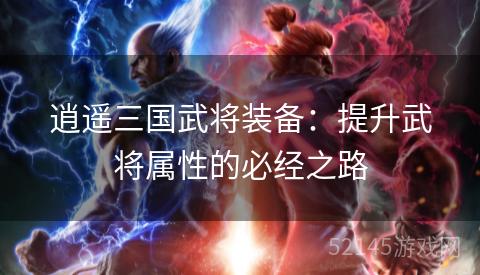 逍遥三国武将装备:提升武将属性的必经之路 逍遥三国武将装备:提升武将属性的必经之路