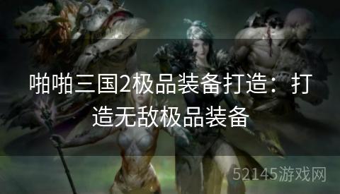 啪啪三国2极品装备打造:打造无敌极品装备 啪啪三国2极品装备打造:打造无敌极品装备