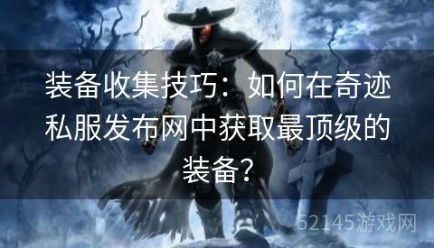 装备收集技巧:如何在奇迹私服发布网中获取最顶级的装备? 装备收集技巧:如何在奇迹私服发布网中获取最顶级的装备?