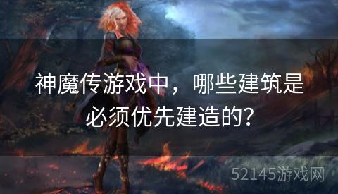 神魔传游戏中,哪些建筑是必须优先建造的? 神魔传游戏中,哪些建筑是必须优先建造的?