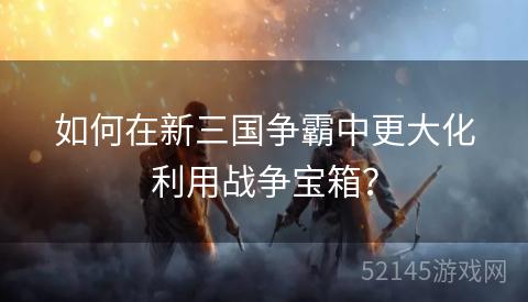 如何在新三国争霸中更大化利用战争宝箱? 如何在新三国争霸中更大化利用战争宝箱?