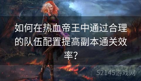如何在热血帝王中通过合理的队伍配置提高副本通关效率? 如何在热血帝王中通过合理的队伍配置提高副本通关效率?