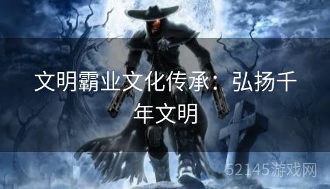 文明霸业文化传承:弘扬千年文明 文明霸业文化传承:弘扬千年文明