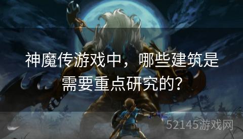 神魔传游戏中，哪些建筑是需要重点研究的？