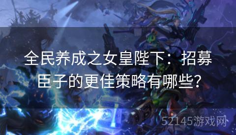 全民养成之女皇陛下:招募臣子的更佳策略有哪些? 全民养成之女皇陛下:招募臣子的更佳策略有哪些?