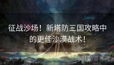 征战沙场!新塔防三国攻略中的更佳沙漠战术! 征战沙场!新塔防三国攻略中的更佳沙漠战术!