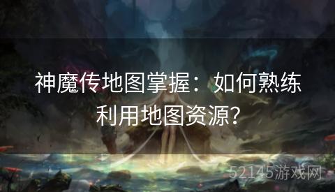 神魔传地图掌握:如何熟练利用地图资源? 神魔传地图掌握:如何熟练利用地图资源?