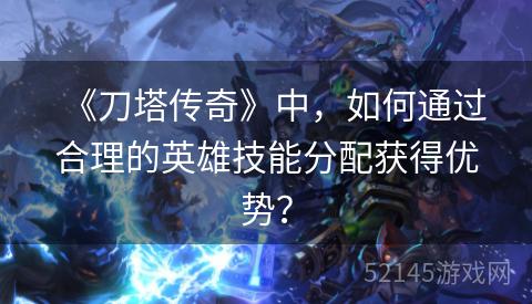 《刀塔传奇》中,如何通过合理的英雄技能分配获得优势? 《刀塔传奇》中,如何通过合理的英雄技能分配获得优势?